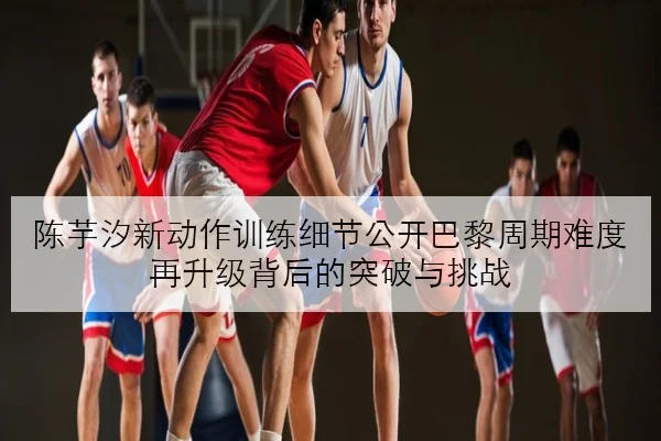 陈芋汐新动作训练细节公开巴黎周期难度再升级背后的突破与挑战
