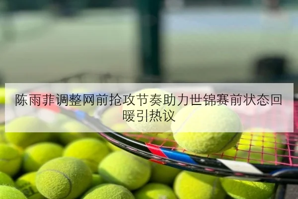 陈雨菲调整网前抢攻节奏助力世锦赛前状态回暖引热议